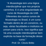 Frase: “A Museologia tem uma lógica interdisciplinar que nos propicia caminhos. E é uma singularidade do curso de Museologia da UnB. Diferentes dos outros cursos de Museologia no Brasil, é um curso formado dentro de um consórcio, ou seja, várias faculdades e institutos se uniram para criá-lo. Isso significa que há uma vocação interdisciplinar bem explícita na base da formação desse curso." Falada pelo Prof. Dr. Clovis Britto.